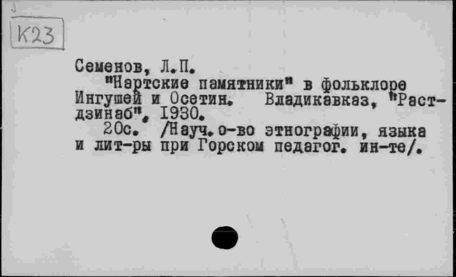 ﻿£
Семенов, Л.П.
"Нартские памятники" в фольклоре Ингушей и Осетин, Владикавказ, "Раст-дзинаб% 1930.
20с. /Науч, о-во этнографии, языка и лит-ры при Горском педагог, ин-те/.